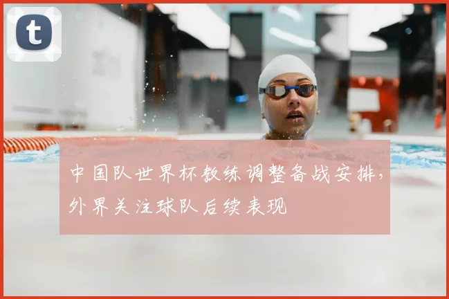 中国队世界杯教练调整备战安排，外界关注球队后续表现