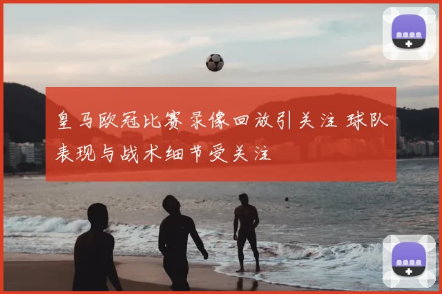 皇马欧冠比赛录像回放引关注 球队表现与战术细节受关注