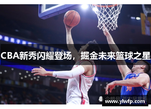 CBA新秀闪耀登场,掘金未来篮球之星 CBA新秀闪耀登场,掘金未来篮球之星