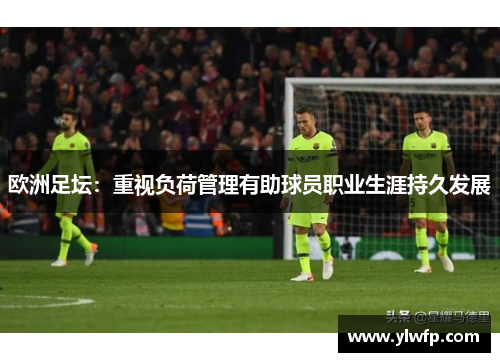 欧洲足坛:重视负荷管理有助球员职业生涯持久发展 欧洲足坛:重视负荷管理有助球员职业生涯持久发展