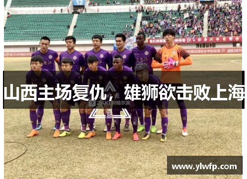 山西主场复仇,雄狮欲击败上海